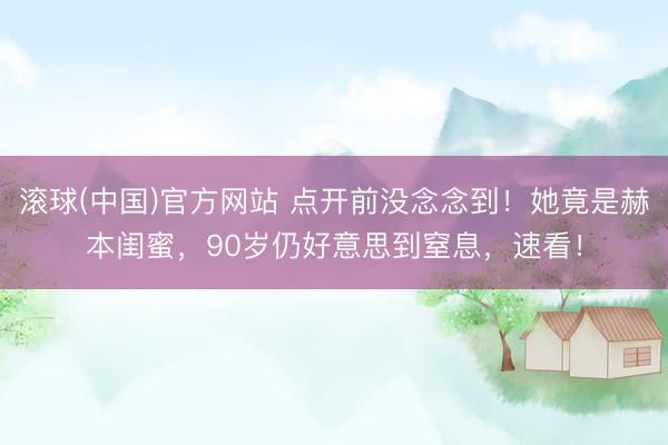 滚球(中国)官方网站 点开前没念念到！她竟是赫本闺蜜，90岁仍好意思到窒息，速看！