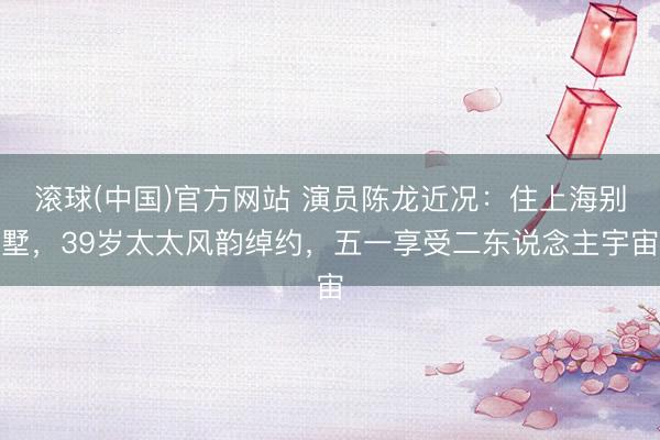 滚球(中国)官方网站 演员陈龙近况：住上海别墅，39岁太太风韵绰约，五一享受二东说念主宇宙