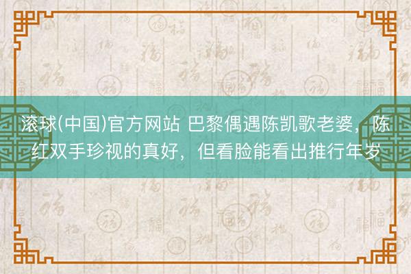 滚球(中国)官方网站 巴黎偶遇陈凯歌老婆，陈红双手珍视的真好，但看脸能看出推行年岁