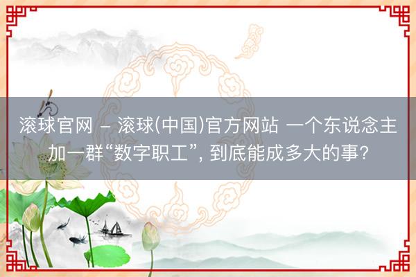 滚球官网 - 滚球(中国)官方网站 一个东说念主加一群“数字职工”， 到底能成多大的事?
