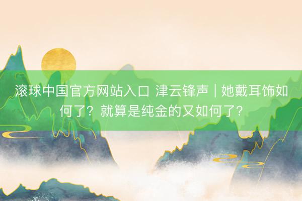 滚球中国官方网站入口 津云锋声 | 她戴耳饰如何了？就算是纯金的又如何了？