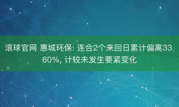 滚球官网 惠城环保: 连合2个来回日累计偏离33.60%， 计较未发生要紧变化