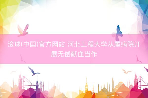 滚球(中国)官方网站 河北工程大学从属病院开展无偿献血当作