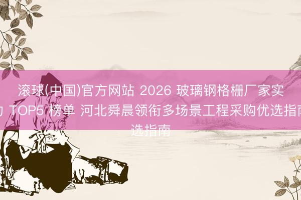滚球(中国)官方网站 2026 玻璃钢格栅厂家实力 TOP5 榜单 河北舜晨领衔多场景工程采购优选指南