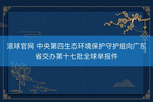 滚球官网 中央第四生态环境保护守护组向广东省交办第十七批全球举报件