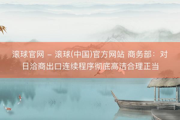 滚球官网 - 滚球(中国)官方网站 商务部：对日洽商出口连续程序彻底高洁合理正当