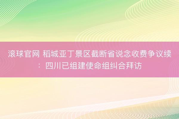 滚球官网 稻城亚丁景区截断省说念收费争议续:四川已组建使命组纠合拜访