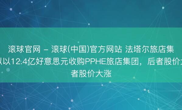滚球官网 - 滚球(中国)官方网站 法塔尔旅店集团拟以12.4亿好意思元收购PPHE旅店集团，后者股价大涨