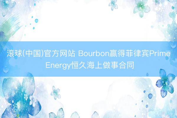 滚球(中国)官方网站 Bourbon赢得菲律宾Prime Energy恒久海上做事合同