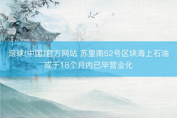 滚球(中国)官方网站 苏里南52号区块海上石油或于18个月内已毕营业化