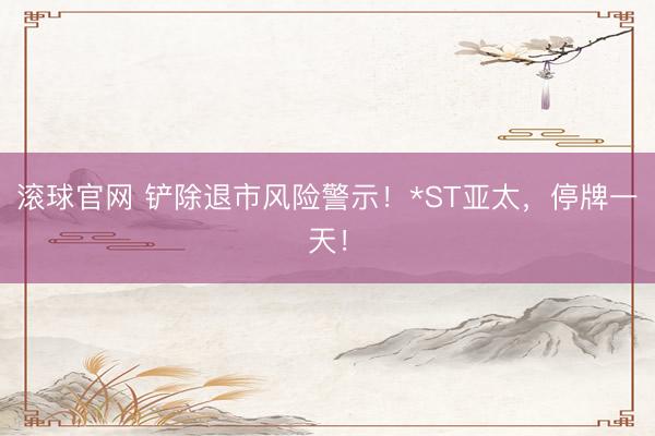 滚球官网 铲除退市风险警示！*ST亚太，停牌一天！