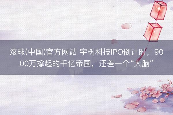 滚球(中国)官方网站 宇树科技IPO倒计时，9000万撑起的千亿帝国，还差一个“大脑”