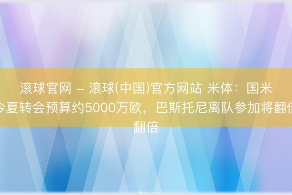 滚球官网 - 滚球(中国)官方网站 米体:国米今夏转会预算约5000万欧,巴斯托尼离队参加将翻倍