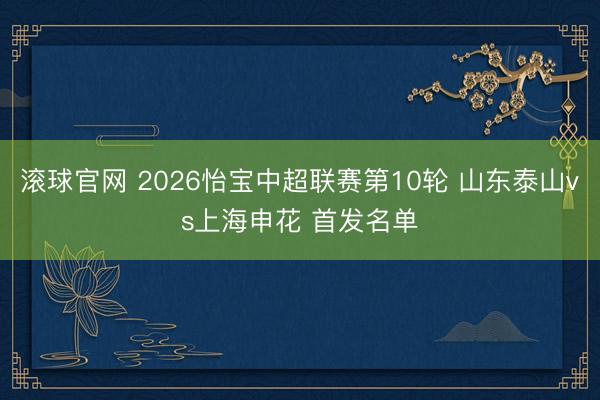 滚球官网 2026怡宝中超联赛第10轮 山东泰山vs上海申花 首发名单