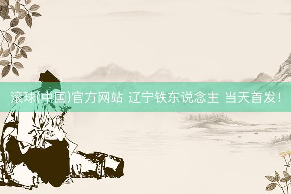 滚球(中国)官方网站 辽宁铁东说念主 当天首发！