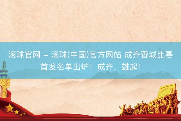 滚球官网 - 滚球(中国)官方网站 成齐蓉城比赛首发名单出炉！成齐，雄起！
