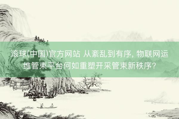 滚球(中国)官方网站 从紊乱到有序， 物联网运维管束平台何如重塑开采管束新秩序?