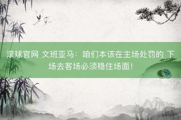 滚球官网 文班亚马:咱们本该在主场处罚的 下场去客场必须稳住场面!