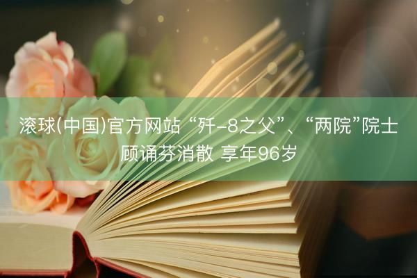 滚球(中国)官方网站 “歼-8之父”、“两院”院士顾诵芬消散 享年96岁