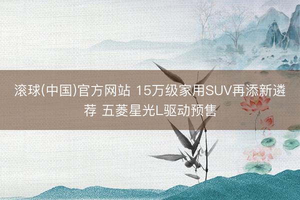 滚球(中国)官方网站 15万级家用SUV再添新遴荐 五菱星光L驱动预售