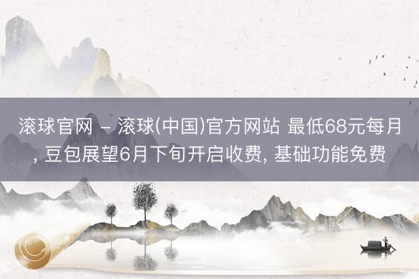 滚球官网 - 滚球(中国)官方网站 最低68元每月， 豆包展望6月下旬开启收费， 基础功能免费