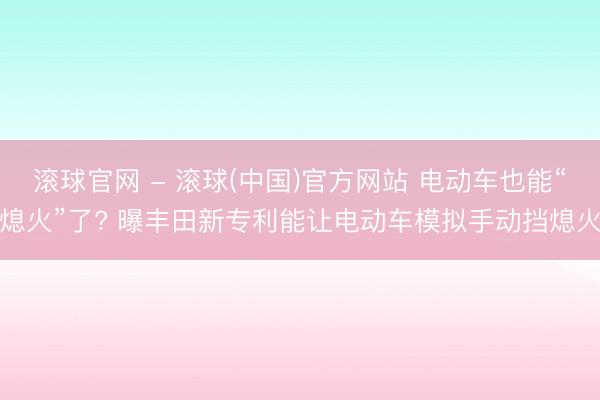 滚球官网 - 滚球(中国)官方网站 电动车也能“熄火”了? 曝丰田新专利能让电动车模拟手动挡熄火