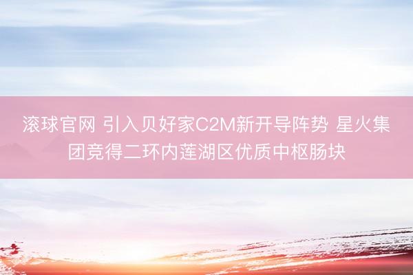 滚球官网 引入贝好家C2M新开导阵势 星火集团竞得二环内莲湖区优质中枢肠块