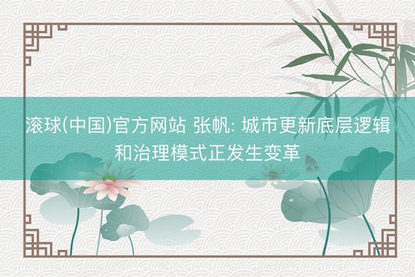 滚球(中国)官方网站 张帆: 城市更新底层逻辑和治理模式正发生变革