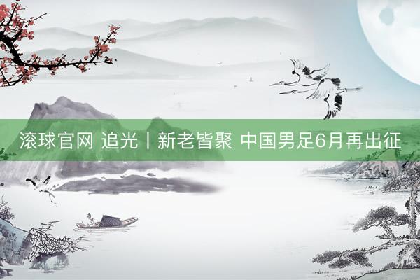 滚球官网 追光丨新老皆聚 中国男足6月再出征