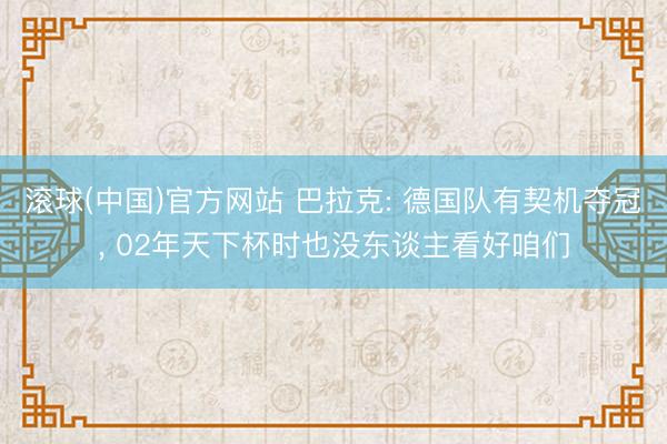 滚球(中国)官方网站 巴拉克: 德国队有契机夺冠， 02年天下杯时也没东谈主看好咱们
