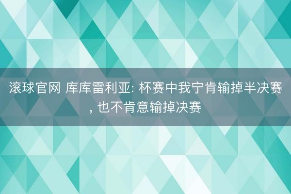 滚球官网 库库雷利亚: 杯赛中我宁肯输掉半决赛， 也不肯意输掉决赛