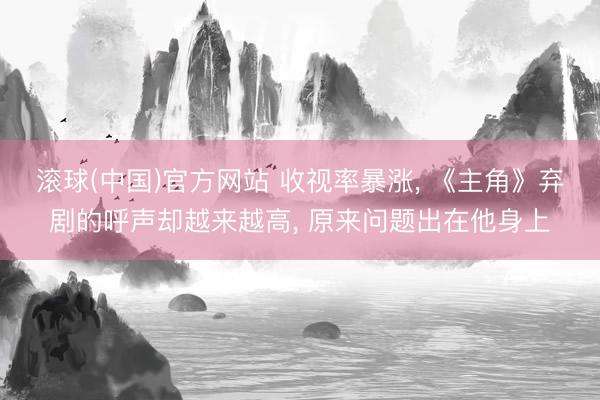 滚球(中国)官方网站 收视率暴涨， 《主角》弃剧的呼声却越来越高， 原来问题出在他身上