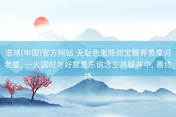 滚球(中国)官方网站 无耻色鬼陈叔宝簸弄萧摩诃老婆， 一火国时与好意思东说念主共躲井中， 善终