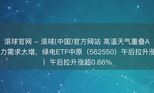 滚球官网 - 滚球(中国)官方网站 高温天气重叠AI算力，电力需求大增，绿电ETF中原（562550）午后拉升涨超0.66%