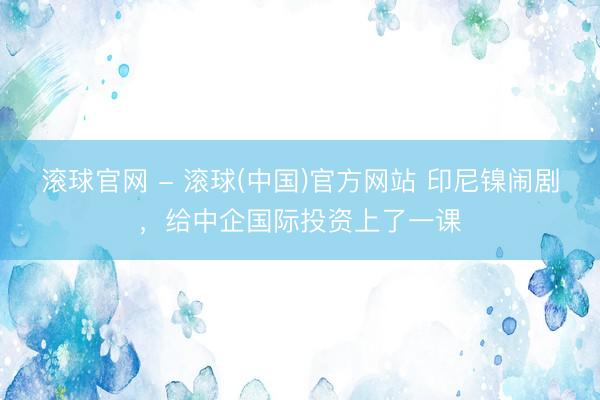 滚球官网 - 滚球(中国)官方网站 印尼镍闹剧，给中企国际投资上了一课
