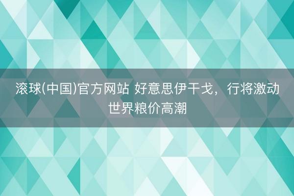 滚球(中国)官方网站 好意思伊干戈，行将激动世界粮价高潮