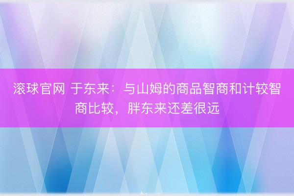 滚球官网 于东来：与山姆的商品智商和计较智商比较，胖东来还差很远