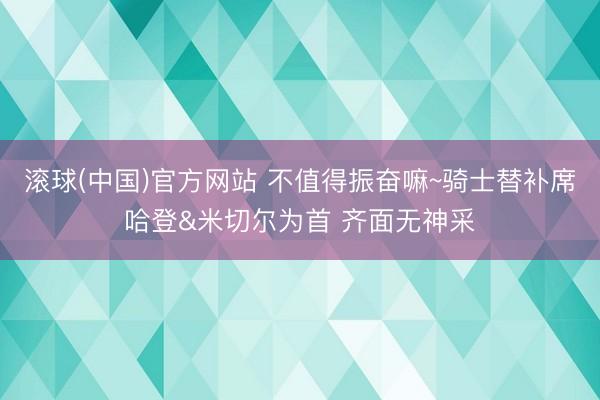 滚球(中国)官方网站 不值得振奋嘛~骑士替补席哈登&米切尔为首 齐面无神采