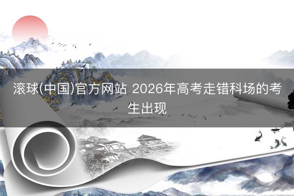 滚球(中国)官方网站 2026年高考走错科场的考生出现