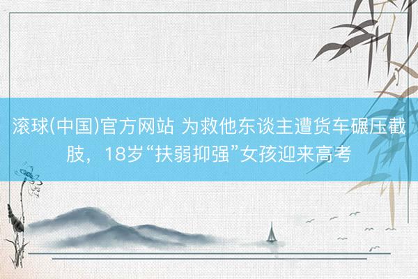 滚球(中国)官方网站 为救他东谈主遭货车碾压截肢,18岁“扶弱抑强”女孩迎来高考