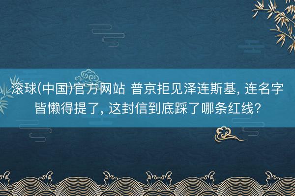 滚球(中国)官方网站 普京拒见泽连斯基， 连名字皆懒得提了， 这封信到底踩了哪条红线?