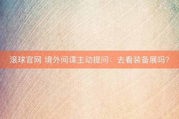 滚球官网 境外间谍主动提问：去看装备展吗？