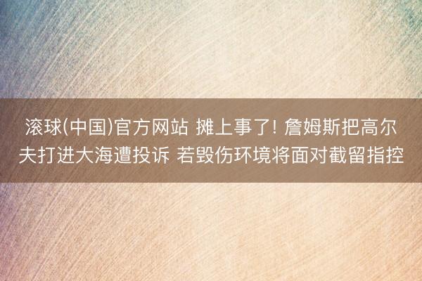 滚球(中国)官方网站 摊上事了! 詹姆斯把高尔夫打进大海遭投诉 若毁伤环境将面对截留指控