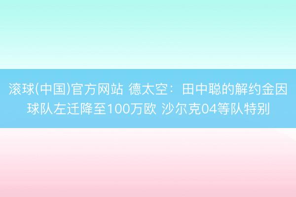 滚球(中国)官方网站 德太空：田中聪的解约金因球队左迁降至100万欧 沙尔克04等队特别