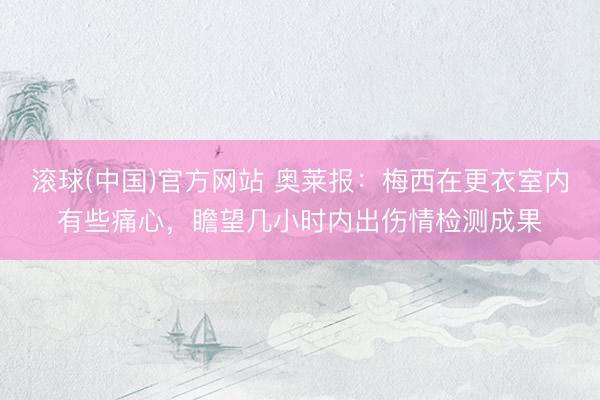 滚球(中国)官方网站 奥莱报：梅西在更衣室内有些痛心，瞻望几小时内出伤情检测成果