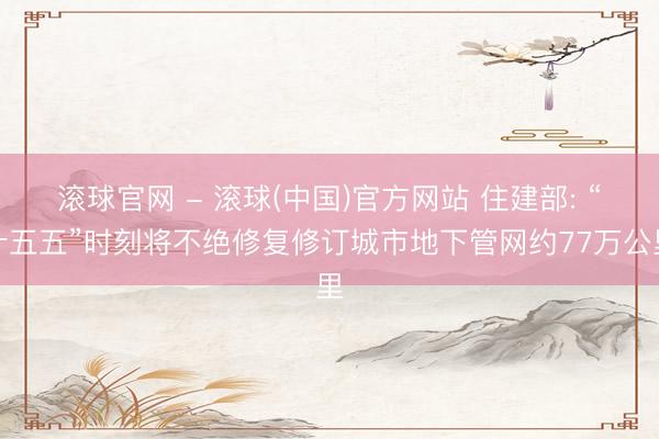 滚球官网 - 滚球(中国)官方网站 住建部: “十五五”时刻将不绝修复修订城市地下管网约77万公里