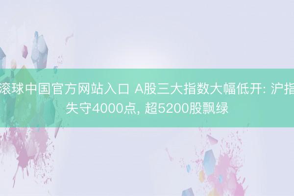 滚球中国官方网站入口 A股三大指数大幅低开: 沪指失守4000点， 超5200股飘绿