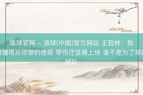 滚球官网 - 滚球(中国)官方网站 王哲林：我很懂得孙铭徽的感受 带伤还坚握上场 谁不是为了球队
