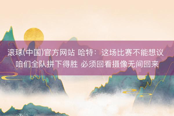 滚球(中国)官方网站 哈特:这场比赛不能想议 咱们全队拼下得胜 必须回看摄像无间回来
