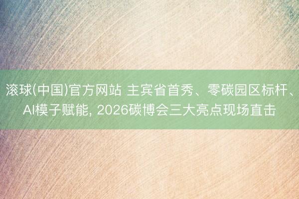 滚球(中国)官方网站 主宾省首秀、零碳园区标杆、AI模子赋能， 2026碳博会三大亮点现场直击